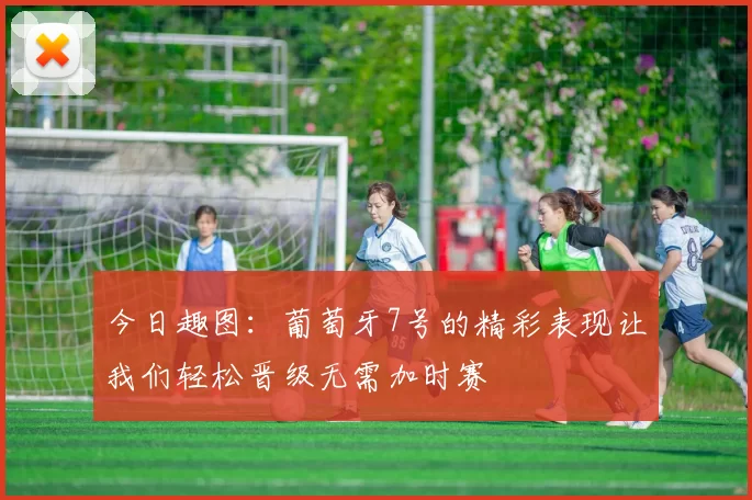 今日趣图：葡萄牙7号的精彩表现让我们轻松晋级无需加时赛