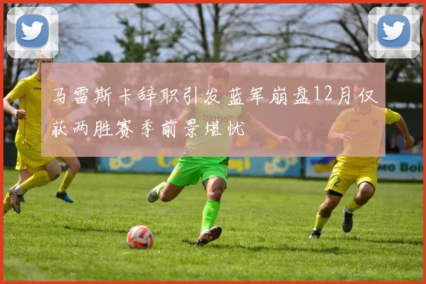 马雷斯卡辞职引发蓝军崩盘12月仅获两胜赛季前景堪忧